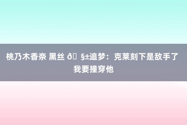 桃乃木香奈 黑丝 🧱追梦：克莱刻下是敌手了 我要撞穿他