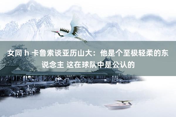 女同 h 卡鲁索谈亚历山大：他是个至极轻柔的东说念主 这在球队中是公认的