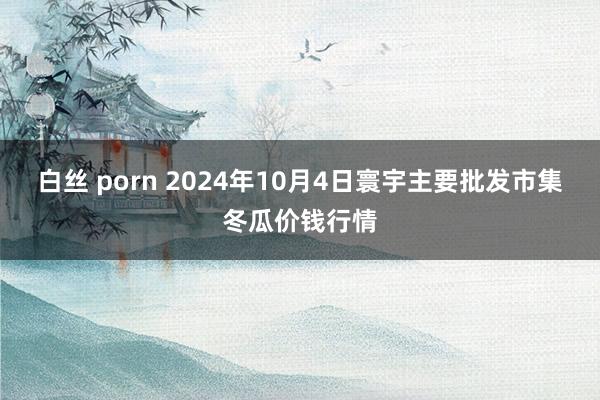 白丝 porn 2024年10月4日寰宇主要批发市集冬瓜价钱行情
