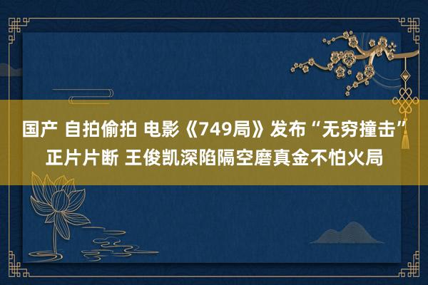 国产 自拍偷拍 电影《749局》发布“无穷撞击”正片片断 王俊凯深陷隔空磨真金不怕火局