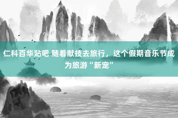 仁科百华贴吧 随着献技去旅行，这个假期音乐节成为旅游“新宠”