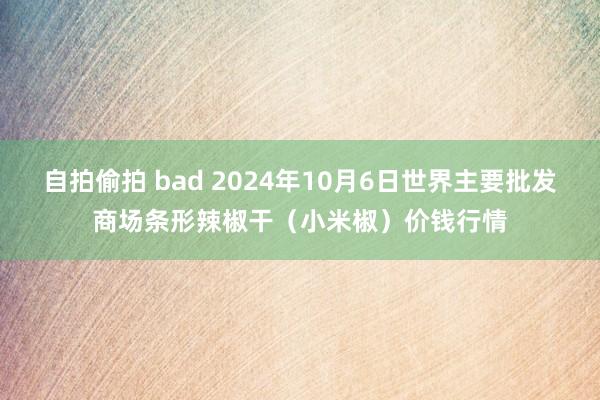 自拍偷拍 bad 2024年10月6日世界主要批发商场条形辣椒干（小米椒）价钱行情