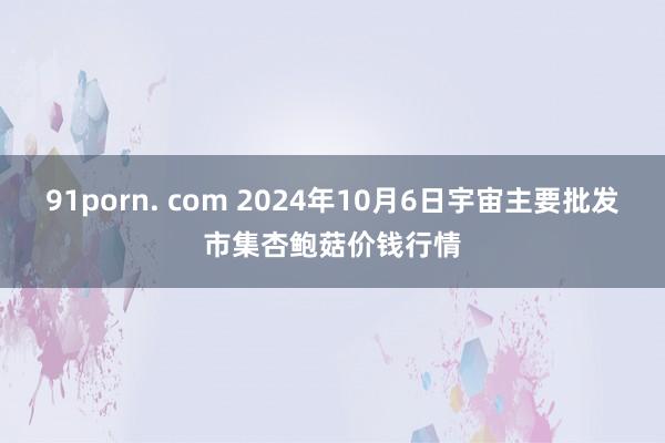 91porn. com 2024年10月6日宇宙主要批发市集杏鲍菇价钱行情