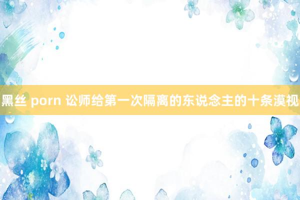 黑丝 porn 讼师给第一次隔离的东说念主的十条漠视