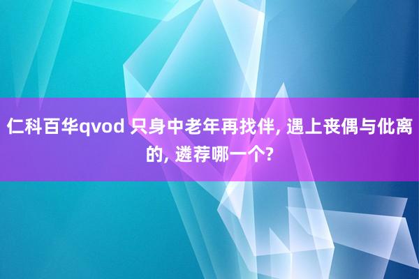 仁科百华qvod 只身中老年再找伴， 遇上丧偶与仳离的， 遴荐哪一个?