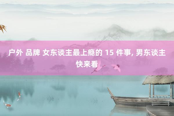 户外 品牌 女东谈主最上瘾的 15 件事， 男东谈主快来看