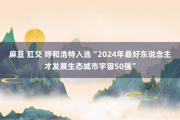 麻豆 肛交 呼和浩特入选“2024年最好东说念主才发展生态城市宇宙50强”