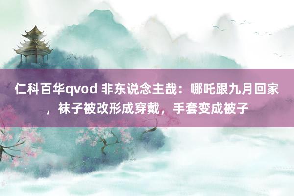 仁科百华qvod 非东说念主哉：哪吒跟九月回家，袜子被改形成穿戴，手套变成被子