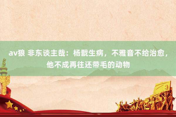 av狼 非东谈主哉：杨戬生病，不雅音不给治愈，他不成再往还带毛的动物