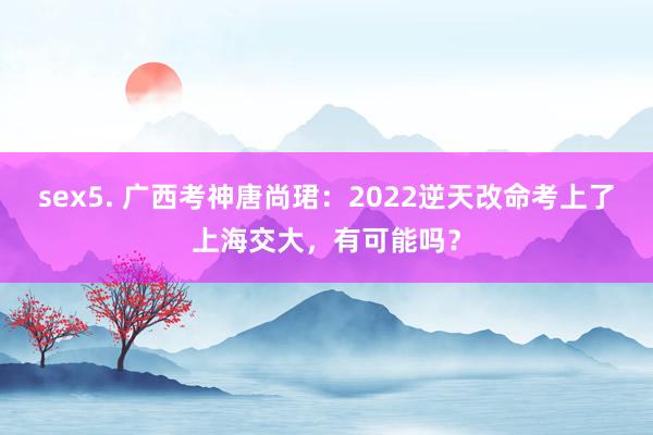 sex5. 广西考神唐尚珺：2022逆天改命考上了上海交大，有可能吗？