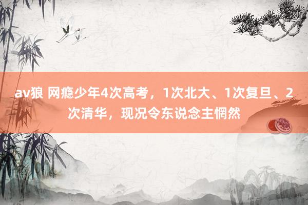 av狼 网瘾少年4次高考，1次北大、1次复旦、2次清华，现况令东说念主惘然