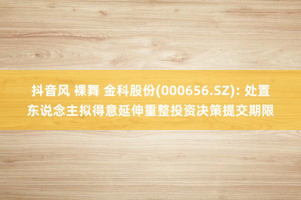 抖音风 裸舞 金科股份(000656.SZ): 处置东说念主拟得意延伸重整投资决策提交期限