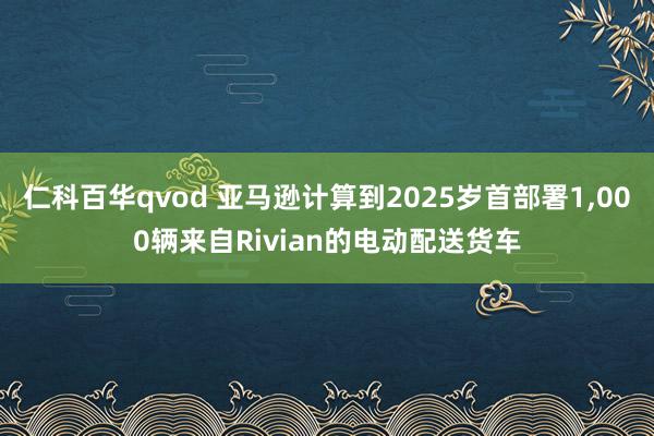 仁科百华qvod 亚马逊计算到2025岁首部署1，000辆来自Rivian的电动配送货车