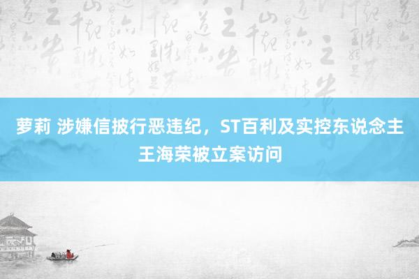 萝莉 涉嫌信披行恶违纪，ST百利及实控东说念主王海荣被立案访问