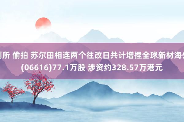 厕所 偷拍 苏尔田相连两个往改日共计增捏全球新材海外(06616)77.1万股 涉资约328.57万港元