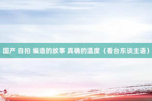 国产 自拍 编造的故事 真确的温度（看台东谈主语）