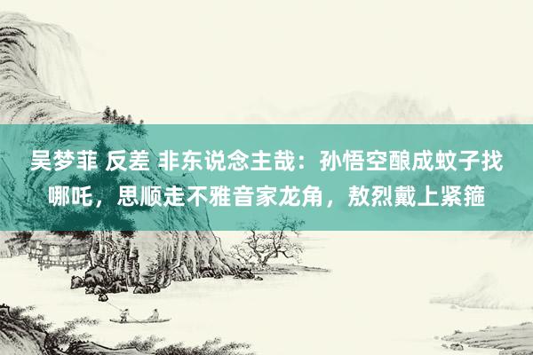 吴梦菲 反差 非东说念主哉：孙悟空酿成蚊子找哪吒，思顺走不雅音家龙角，敖烈戴上紧箍