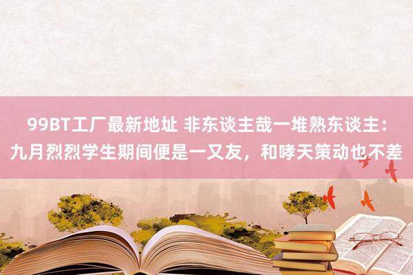 99BT工厂最新地址 非东谈主哉一堆熟东谈主：九月烈烈学生期间便是一又友，和哮天策动也不差