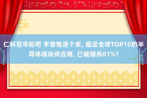 仁科百华贴吧 宇宙惟逐个家， 插足全球TOP10的半导体模块供应商， 已被错杀81%?