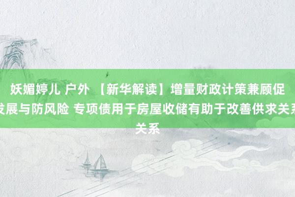 妖媚婷儿 户外 【新华解读】增量财政计策兼顾促发展与防风险 专项债用于房屋收储有助于改善供求关系