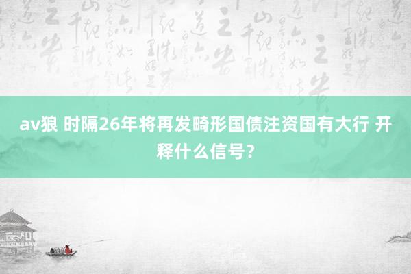 av狼 时隔26年将再发畸形国债注资国有大行 开释什么信号？