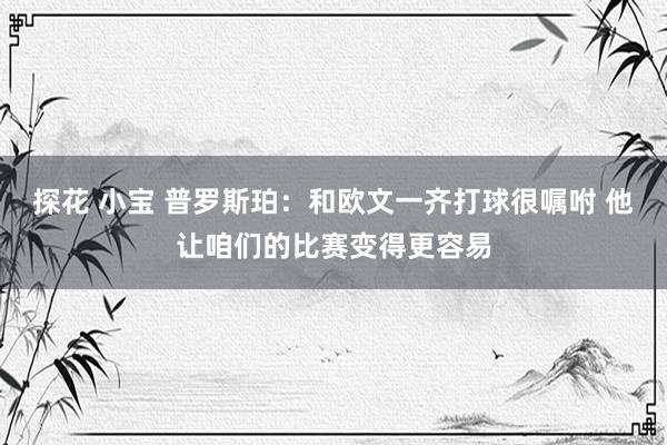 探花 小宝 普罗斯珀：和欧文一齐打球很嘱咐 他让咱们的比赛变得更容易
