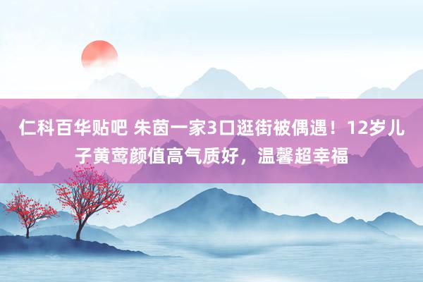 仁科百华贴吧 朱茵一家3口逛街被偶遇！12岁儿子黄莺颜值高气质好，温馨超幸福