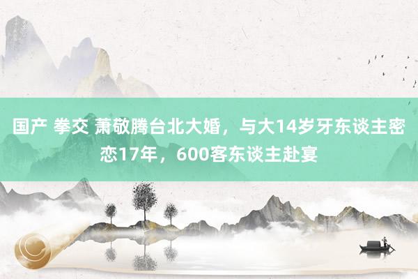 国产 拳交 萧敬腾台北大婚，与大14岁牙东谈主密恋17年，600客东谈主赴宴