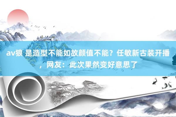 av狼 是造型不能如故颜值不能？任敏新古装开播，网友：此次果然变好意思了