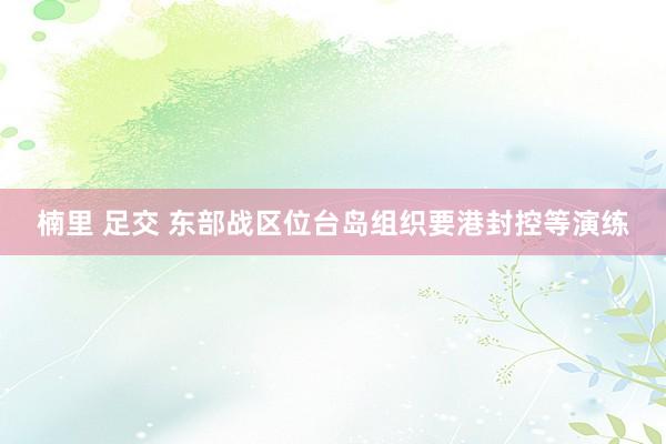 楠里 足交 东部战区位台岛组织要港封控等演练