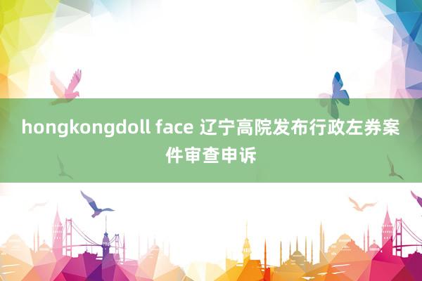 hongkongdoll face 辽宁高院发布行政左券案件审查申诉
