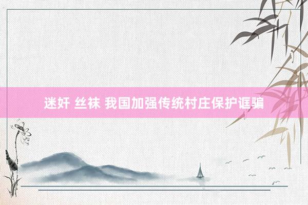 迷奸 丝袜 我国加强传统村庄保护诓骗