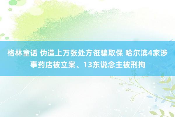 格林童话 伪造上万张处方诳骗取保 哈尔滨4家涉事药店被立案、13东说念主被刑拘