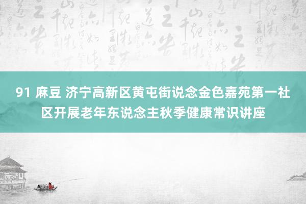 91 麻豆 济宁高新区黄屯街说念金色嘉苑第一社区开展老年东说念主秋季健康常识讲座
