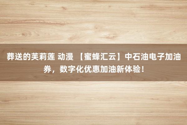 葬送的芙莉莲 动漫 【蜜蜂汇云】中石油电子加油券，数字化优惠加油新体验！