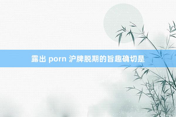 露出 porn 沪牌脱期的旨趣确切是