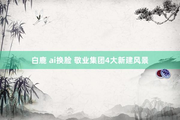 白鹿 ai换脸 敬业集团4大新建风景
