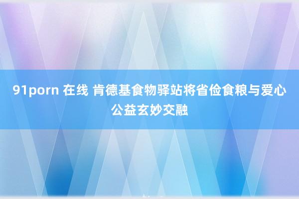 91porn 在线 肯德基食物驿站将省俭食粮与爱心公益玄妙交融