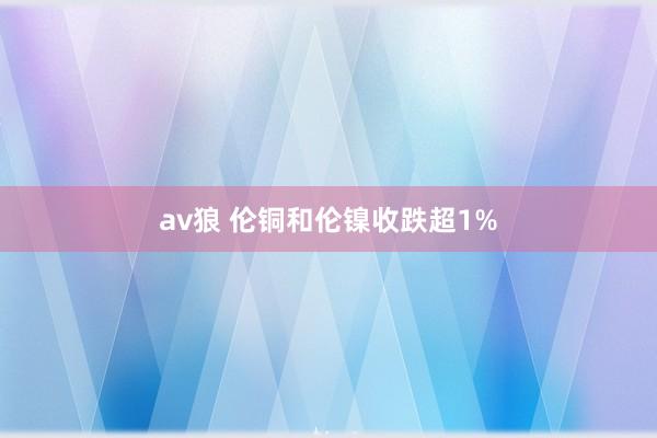 av狼 伦铜和伦镍收跌超1%