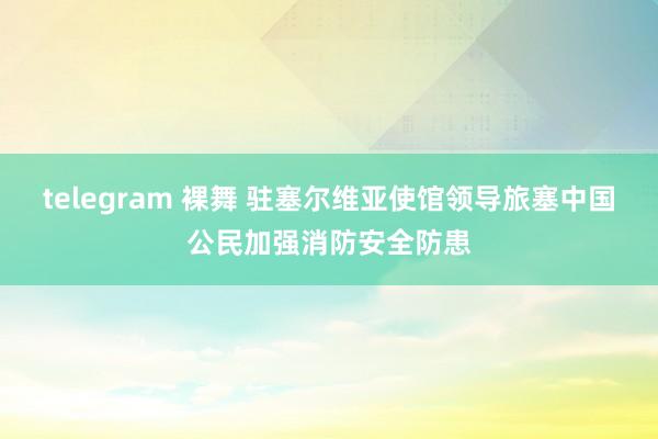 telegram 裸舞 驻塞尔维亚使馆领导旅塞中国公民加强消防安全防患
