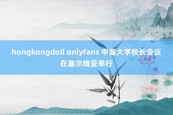 hongkongdoll onlyfans 中塞大学校长会议在塞尔维亚举行