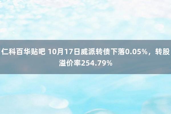 仁科百华贴吧 10月17日威派转债下落0.05%，转股溢价率254.79%