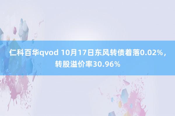仁科百华qvod 10月17日东风转债着落0.02%，转股溢价率30.96%