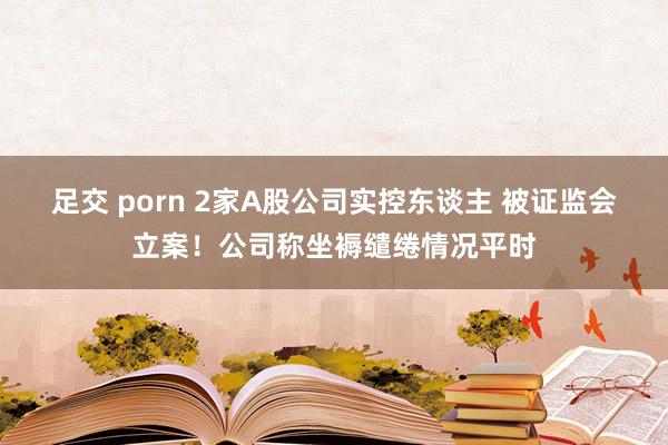 足交 porn 2家A股公司实控东谈主 被证监会立案！公司称坐褥缱绻情况平时