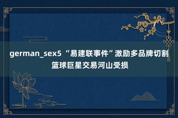 german_sex5 “易建联事件”激励多品牌切割 篮球巨星交易河山受损