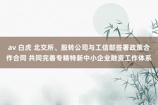av 白虎 北交所、股转公司与工信部签署政策合作合同 共同完善专精特新中小企业融资工作体系