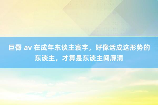 巨臀 av 在成年东谈主寰宇，好像活成这形势的东谈主，才算是东谈主间廓清
