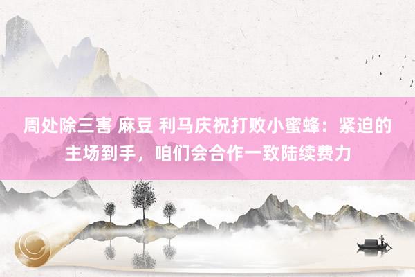 周处除三害 麻豆 利马庆祝打败小蜜蜂：紧迫的主场到手，咱们会合作一致陆续费力