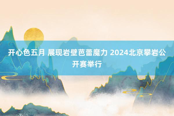 开心色五月 展现岩壁芭蕾魔力 2024北京攀岩公开赛举行