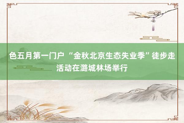 色五月第一门户 “金秋北京生态失业季”徒步走活动在潞城林场举行